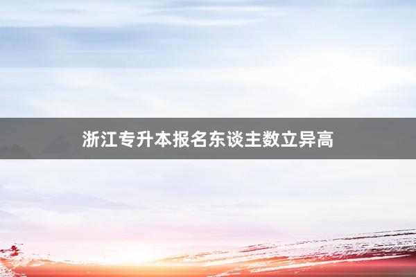 浙江专升本报名东谈主数立异高